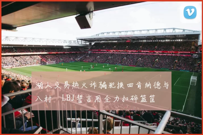 湖人交易热火诈骗犯换回肯纳德与八村塁LBJ誓言用全力扣碎篮筐