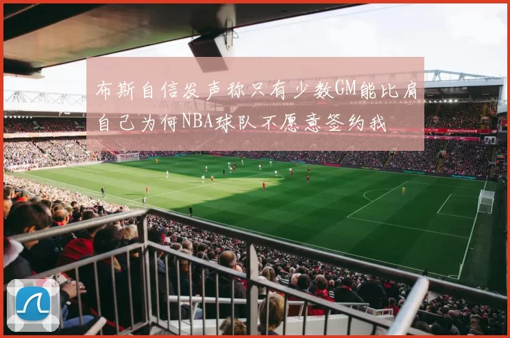 布斯自信发声称只有少数GM能比肩自己为何NBA球队不愿意签约我
