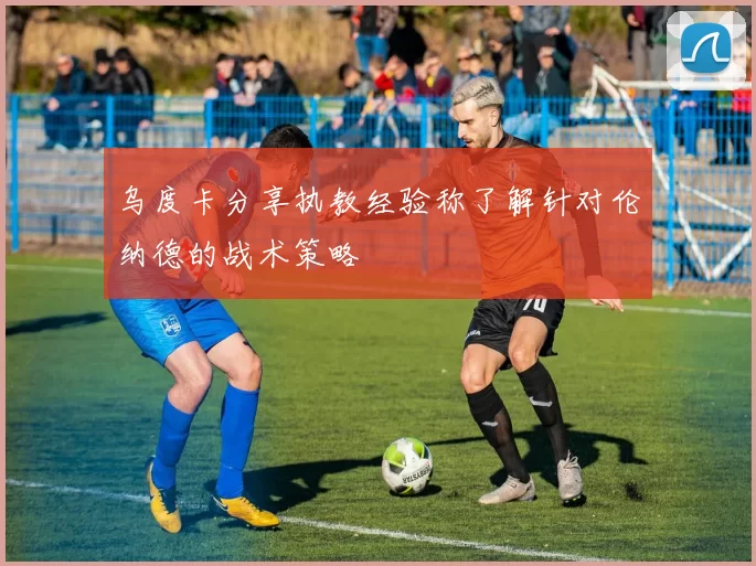 乌度卡分享执教经验称了解针对伦纳德的战术策略