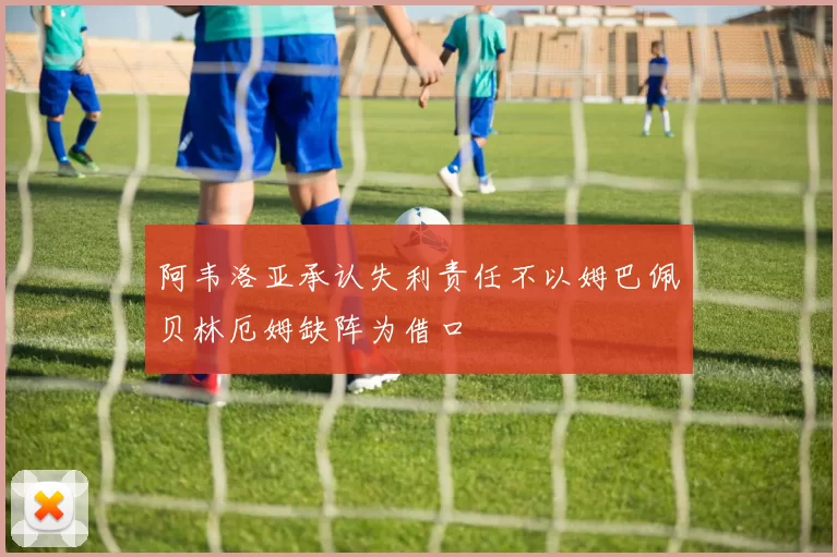 阿韦洛亚承认失利责任不以姆巴佩贝林厄姆缺阵为借口