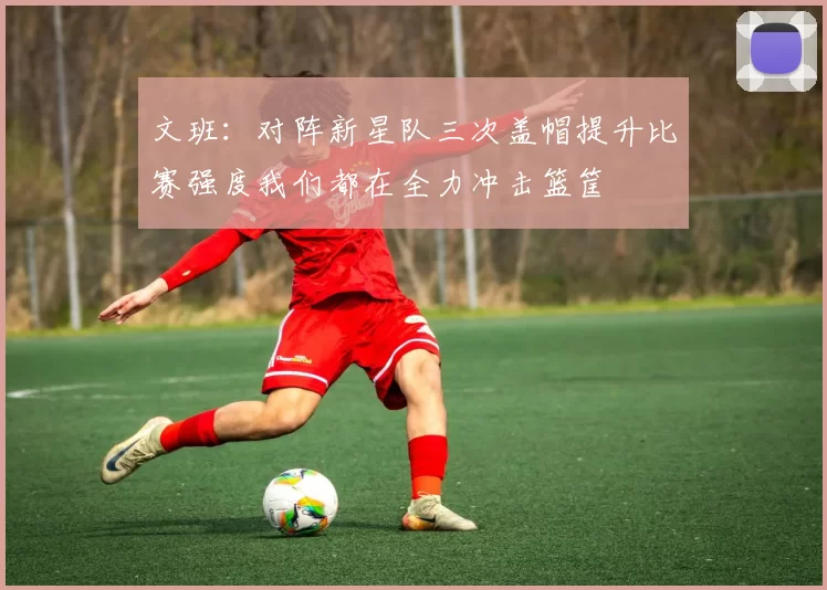 文班：对阵新星队三次盖帽提升比赛强度我们都在全力冲击篮筐