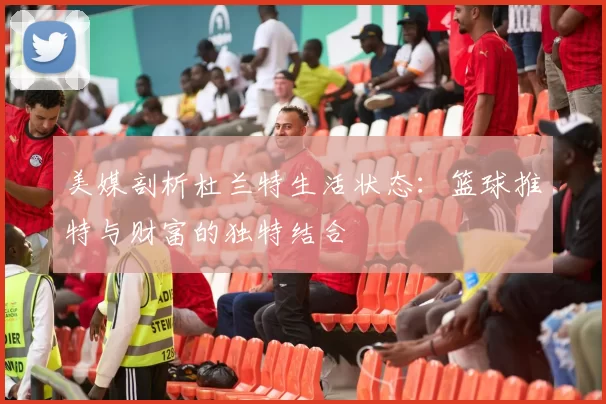 美媒剖析杜兰特生活状态：篮球推特与财富的独特结合