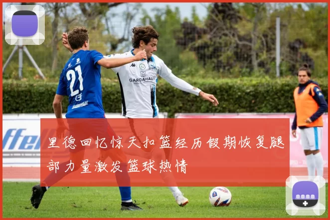 里德回忆惊天扣篮经历假期恢复腿部力量激发篮球热情