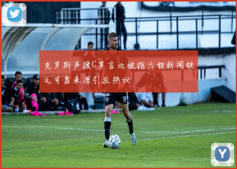 克罗斯声援C罗言论被指为假新闻缺乏可靠来源引发热议