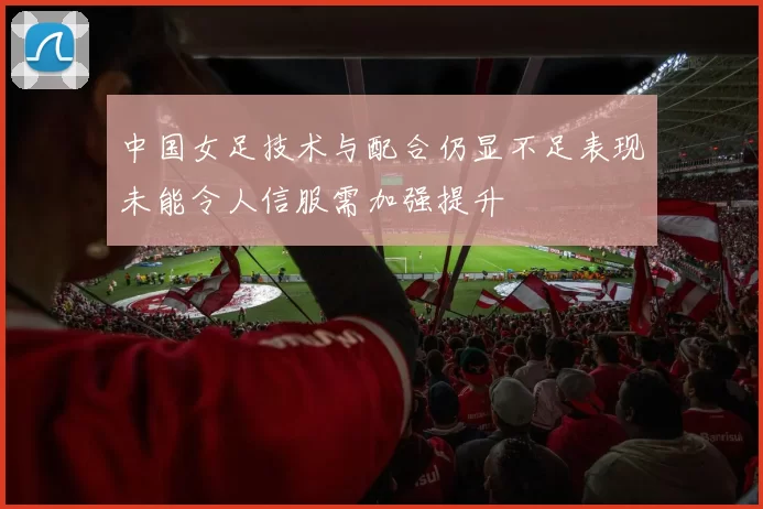 中国女足技术与配合仍显不足表现未能令人信服需加强提升