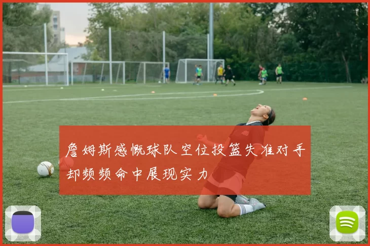 詹姆斯感慨球队空位投篮失准对手却频频命中展现实力