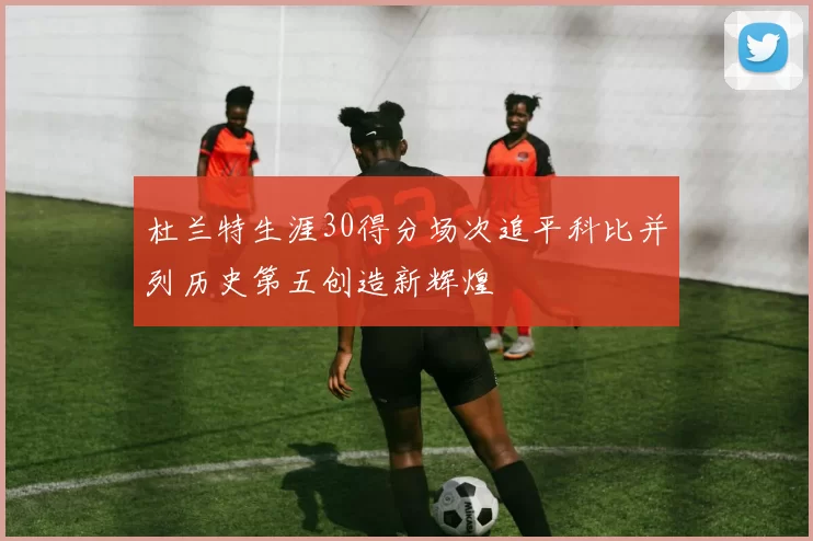 杜兰特生涯30得分场次追平科比并列历史第五创造新辉煌