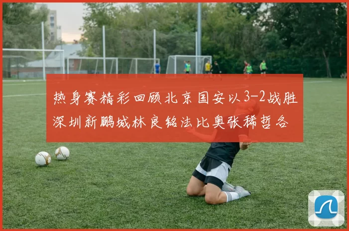 热身赛精彩回顾北京国安以3-2战胜深圳新鹏城林良铭法比奥张稀哲各入一球