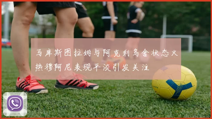 马库斯图拉姆与阿克利乌舍状态火热穆阿尼表现平淡引发关注