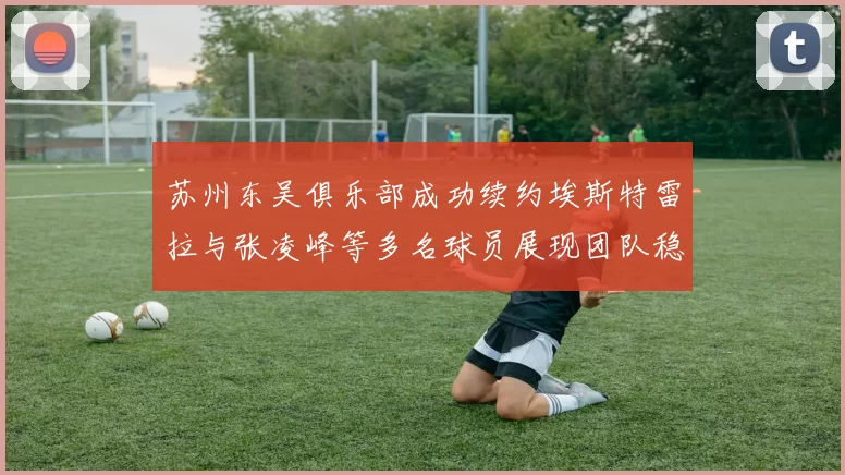 苏州东吴俱乐部成功续约埃斯特雷拉与张凌峰等多名球员展现团队稳定性