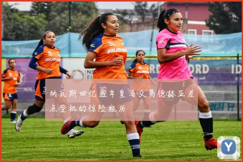 纳瓦斯回忆当年皇马交易德赫亚差点登机的惊险经历