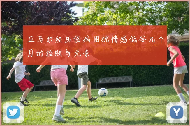 亚马尔经历伤病困扰情感低谷几个月的挫败与无奈