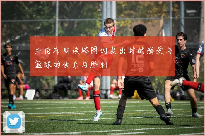 杰伦布朗谈塔图姆复出时的感受与篮球的快乐与胜利