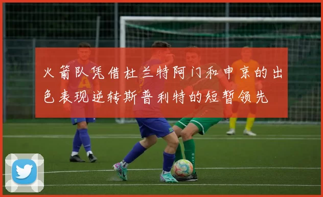 火箭队凭借杜兰特阿门和申京的出色表现逆转斯普利特的短暂领先