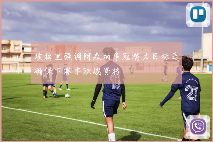 埃梅里强调阿森纳争冠潜力目标是确保下赛季欧战资格
