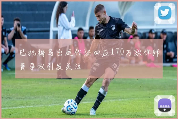 巴托梅乌出庭作证回应170万欧律师费争议引发关注