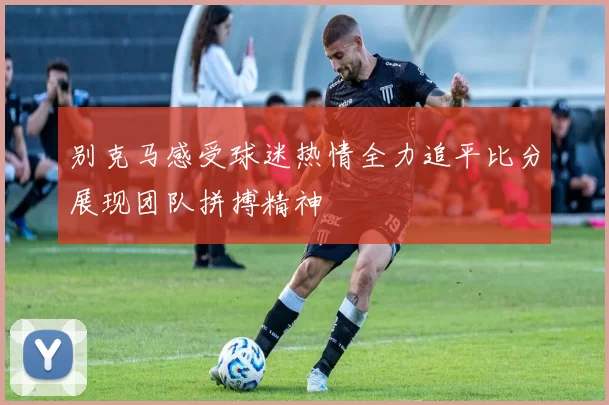 别克马感受球迷热情全力追平比分展现团队拼搏精神