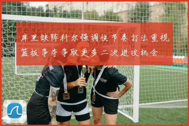 库里缺阵科尔强调快节奏打法重视篮板争夺争取更多二次进攻机会