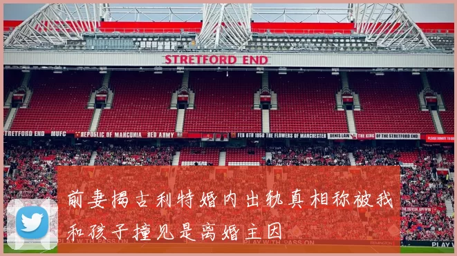 前妻揭古利特婚内出轨真相称被我和孩子撞见是离婚主因