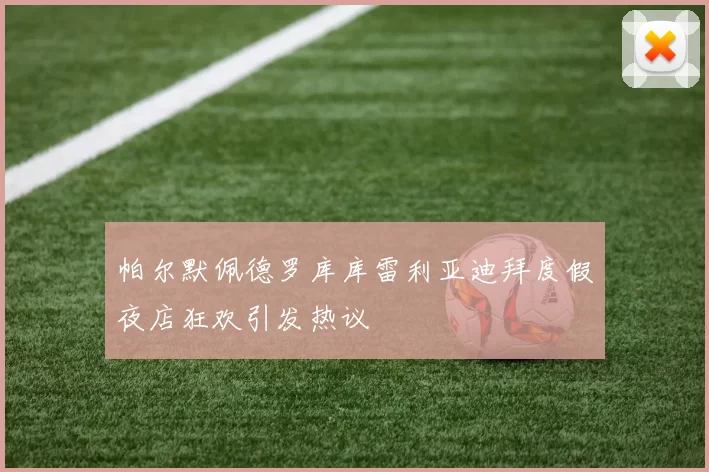 帕尔默佩德罗库库雷利亚迪拜度假夜店狂欢引发热议