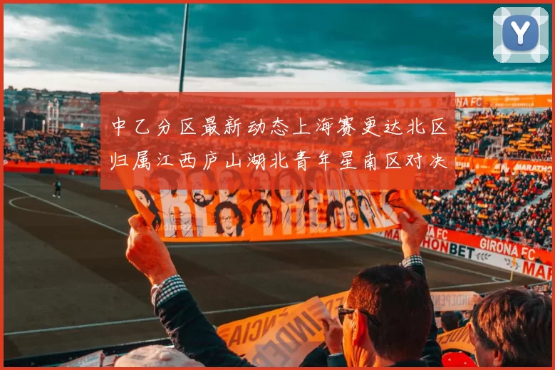 中乙分区最新动态上海赛更达北区归属江西庐山湖北青年星南区对决即将开启