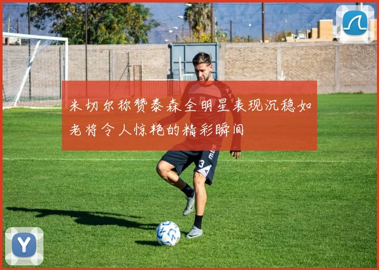 米切尔称赞泰森全明星表现沉稳如老将令人惊艳的精彩瞬间