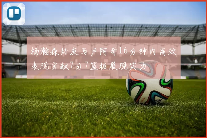 杨瀚森好友马卢阿奇16分钟内高效表现贡献7分7篮板展现实力