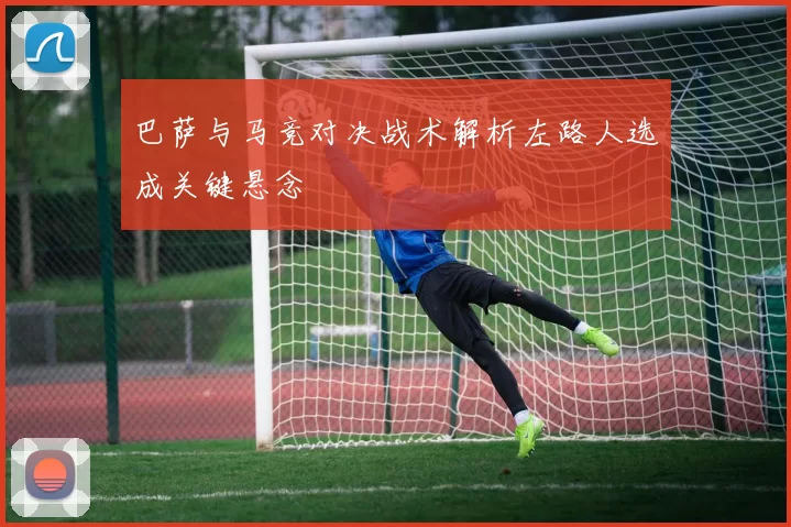 巴萨与马竞对决战术解析左路人选成关键悬念