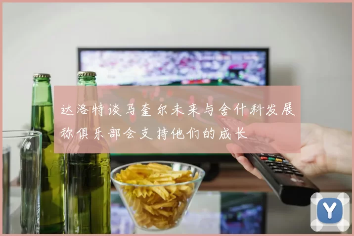 达洛特谈马奎尔未来与舍什科发展称俱乐部会支持他们的成长