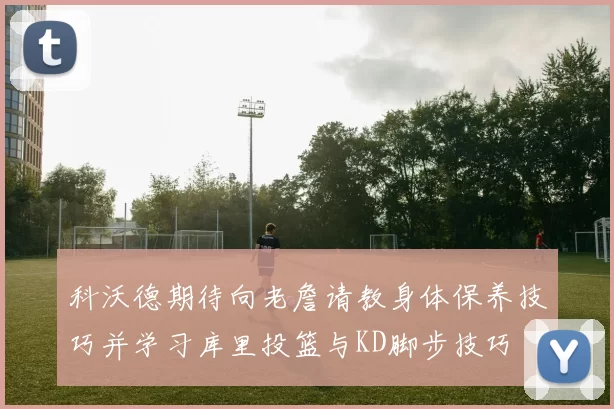 科沃德期待向老詹请教身体保养技巧并学习库里投篮与KD脚步技巧