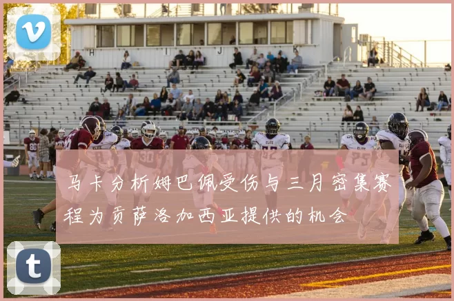 马卡分析姆巴佩受伤与三月密集赛程为贡萨洛加西亚提供的机会