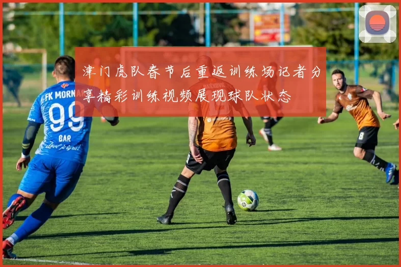 津门虎队春节后重返训练场记者分享精彩训练视频展现球队状态