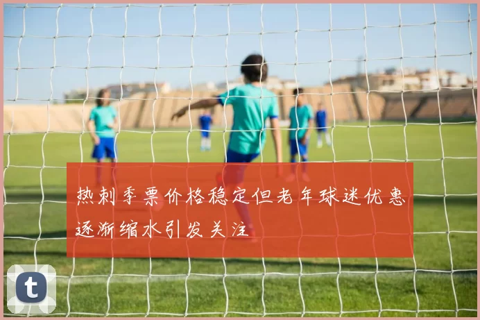 热刺季票价格稳定但老年球迷优惠逐渐缩水引发关注